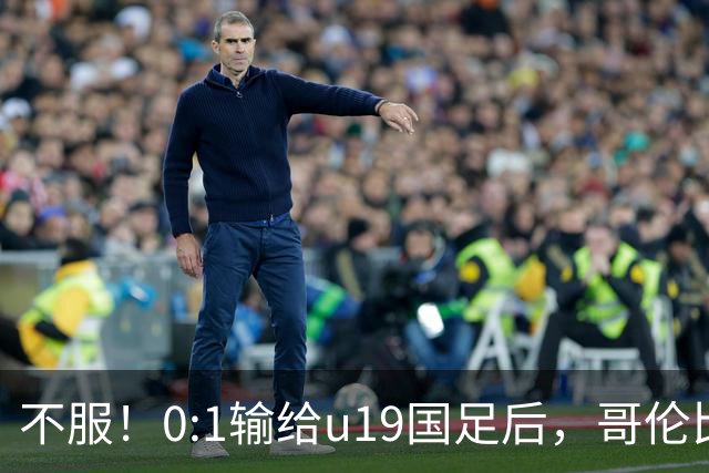 不服！0:1输给u19国足后，哥伦比亚主帅直言：压着对手打没赢！