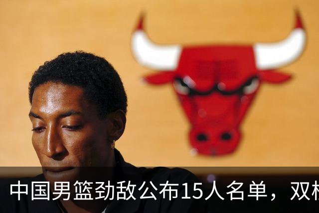 中国男篮劲敌公布15人名单，双核缺席，郭士强机会来了，力争连胜