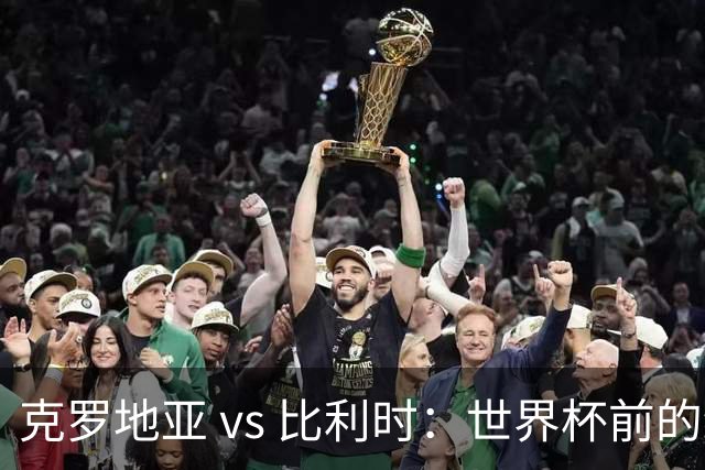 克罗地亚 vs 比利时：世界杯前的终极热身，谁能笑到最后？