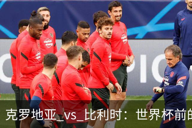 克罗地亚 vs 比利时：世界杯前的终极热身，谁能笑到最后？