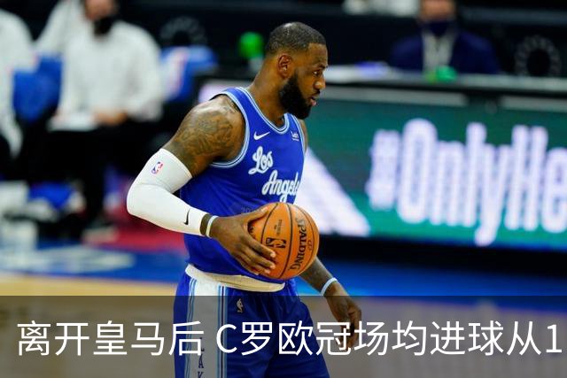 离开皇马后 C罗欧冠场均进球从1.04个下降到0.67个